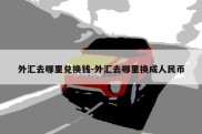 外汇去哪里兑换钱-外汇去哪里换成人民币