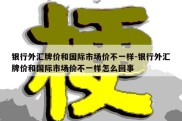 银行外汇牌价和国际市场价不一样-银行外汇牌价和国际市场价不一样怎么回事