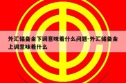 外汇储备金下调意味着什么问题-外汇储备金上调意味着什么