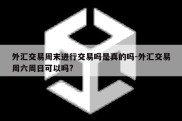 外汇交易周末进行交易吗是真的吗-外汇交易周六周日可以吗?