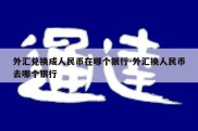 外汇兑换成人民币在哪个银行-外汇换人民币去哪个银行