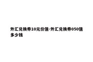 外汇兑换券10元价值-外汇兑换券050值多少钱