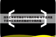 按外汇买卖范围进行分类的市场-以下选项属于按外汇买卖的范围进行分类的是