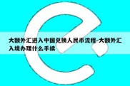 大额外汇进入中国兑换人民币流程-大额外汇入境办理什么手续