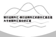 银行远期外汇-银行远期外汇的报价汇差总是大于即期外汇报价的汇差