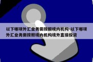 以下哪项外汇业务需按照境内机构-以下哪项外汇业务需按照境内机构境外直接投资