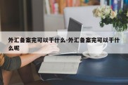 外汇备案完可以干什么-外汇备案完可以干什么呢