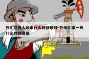 外汇兑换人民币什么时候最好-外币汇率一天什么时候最低