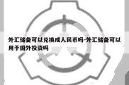 外汇储备可以兑换成人民币吗-外汇储备可以用于国外投资吗