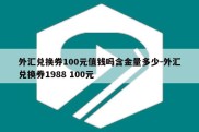 外汇兑换券100元值钱吗含金量多少-外汇兑换券1988 100元