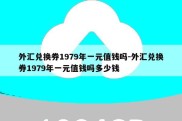 外汇兑换券1979年一元值钱吗-外汇兑换券1979年一元值钱吗多少钱