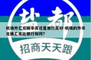 机场外汇兑换率高还是银行高好-机场的外币兑换汇率比银行如何?