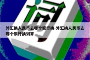 外汇换人民币去哪个银行换-外汇换人民币去哪个银行换划算