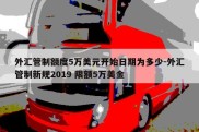 外汇管制额度5万美元开始日期为多少-外汇管制新规2019 限额5万美金