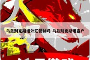 乌兹别克斯坦外汇管制吗-乌兹别克斯坦客户