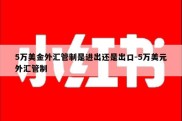 5万美金外汇管制是进出还是出口-5万美元外汇管制