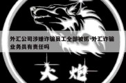 外汇公司涉嫌诈骗员工全部被抓-外汇诈骗 业务员有责任吗