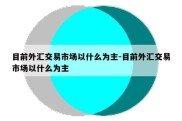 目前外汇交易市场以什么为主-目前外汇交易市场以什么为主