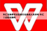 外汇兑换券可以在银行兑换成人民币吗-外汇劵还能兑换吗