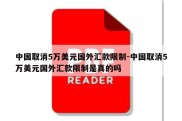 中国取消5万美元国外汇款限制-中国取消5万美元国外汇款限制是真的吗