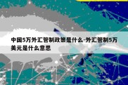 中国5万外汇管制政策是什么-外汇管制5万美元是什么意思