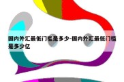 国内外汇最低门槛是多少-国内外汇最低门槛是多少亿